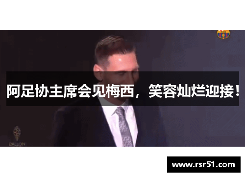 阿足协主席会见梅西，笑容灿烂迎接！